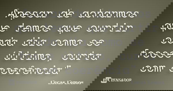 Apesar de acharmos que temos que curtir cada dia como se fosse último, curta com coerência"... Frase de Lucas Lemos.