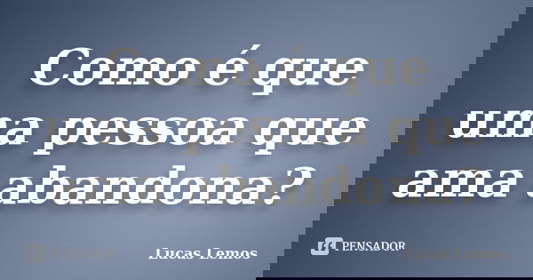 Como é que uma pessoa que ama abandona?... Frase de Lucas Lemos.