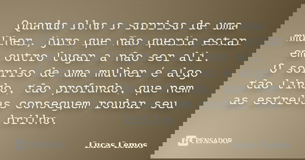 Quando olho o sorriso de uma mulher, juro que não queria estar em outro lugar a não ser ali. O sorriso de uma mulher é algo tão lindo, tão profundo, que nem as ... Frase de Lucas Lemos.