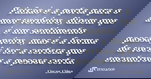 Paixão é a porta para o amor verdeiro, dizem que é um sentimento passageiro, mas é a forma de você ter a certeza que encontrou a pessoa certa.... Frase de Lucas lima.
