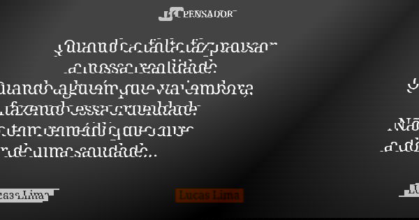 Quando a falta faz pausar a nossa realidade. Quando alguém que vai embora, fazendo essa crueldade. Não tem remédio que cure a dor de uma saudade...... Frase de Lucas Lima.