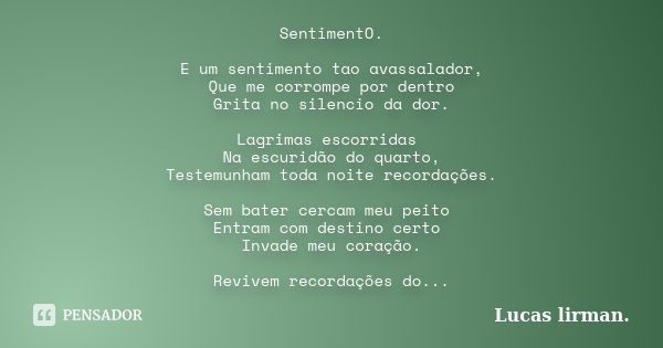 SentimentO. E um sentimento tao avassalador, Que me corrompe por dentro Grita no silencio da dor. Lagrimas escorridas Na escuridão do quarto, Testemunham toda n... Frase de Lucas Lirman.