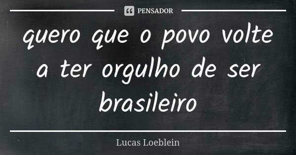 quero que o povo volte a ter orgulho de ser brasileiro... Frase de Lucas Loeblein.