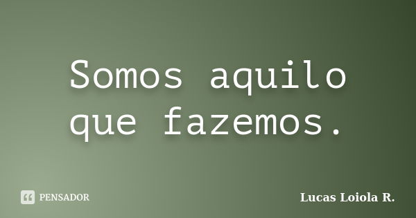 Somos aquilo que fazemos.... Frase de Lucas Loiola R..