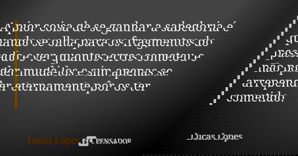 A pior coisa de se ganhar a sabedoria é quando se olha para os fragmentos do passado e ver quantos erros cometeu e não poder mudá-los e sim apenas se arrepender... Frase de Lucas Lopes.