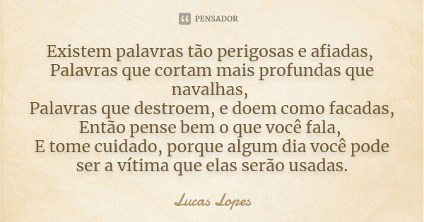 Existem palavras tão perigosas e afiadas, Palavras que cortam mais profundas que navalhas, Palavras que destroem, e doem como facadas, Então pense bem o que voc... Frase de Lucas Lopes.