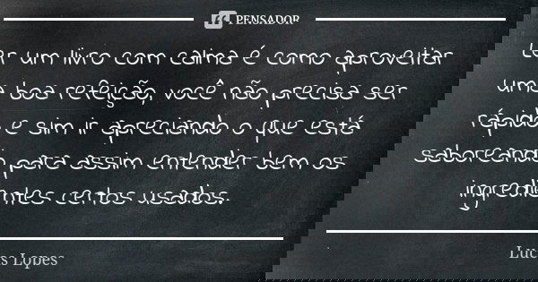 Ler um livro com calma é como aproveitar uma boa refeição, você não precisa ser rápido e sim ir apreciando o que está saboreando para assim entender bem os ingr... Frase de Lucas Lopes.