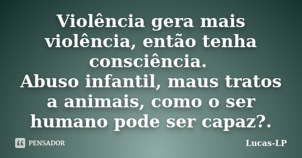 Violência gera mais violência, então tenha consciência. Abuso infantil, maus tratos a animais, como o ser humano pode ser capaz?.... Frase de Lucas-LP.