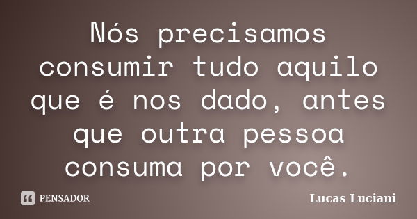 Nós precisamos consumir tudo aquilo que é nos dado, antes que outra pessoa consuma por você.... Frase de Lucas Luciani.