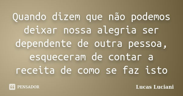 Quando dizem que não podemos deixar nossa alegria ser dependente de outra pessoa, esqueceram de contar a receita de como se faz isto... Frase de Lucas Luciani.