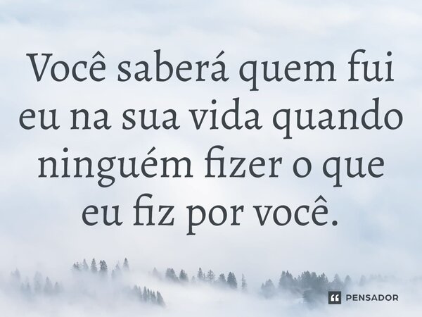 ⁠Você saberá quem fui eu na sua vida quando ninguém fizer o que eu fiz por você.