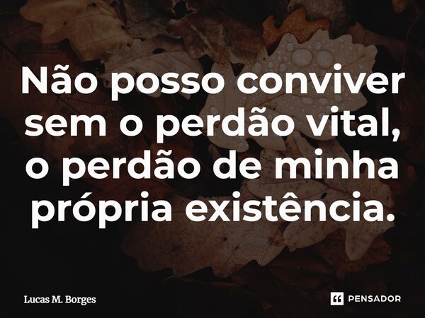 ⁠Não posso conviver sem o perdão vital, o perdão de minha própria existência.... Frase de Lucas M. Borges.