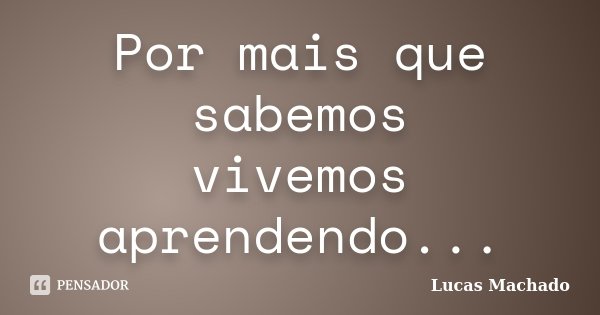 Por mais que sabemos vivemos aprendendo...... Frase de Lucas Machado.