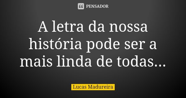 A letra da nossa história pode ser a mais linda de todas...... Frase de Lucas Madureira.