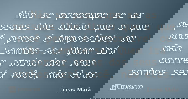 Não se preocupe se as pessoas lhe dirão que o que você pense é impossível ou não. Lembre-se: Quem irá correr atrás dos seus sonhos será você, não elas.... Frase de Lucas Maia.