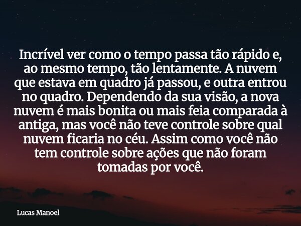 Incrível ver como o tempo passa tão rápido e, ao mesmo tempo, tão lentamente. A nuvem que estava em quadro já passou, e outra entrou no quadro. Dependendo da su... Frase de Lucas Manoel.