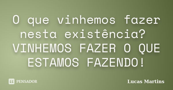 O que vinhemos fazer nesta existência? VINHEMOS FAZER O QUE ESTAMOS FAZENDO!... Frase de Lucas Martins.