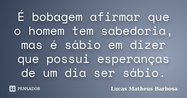 É bobagem afirmar que o homem tem sabedoria, mas é sábio em dizer que possui esperanças de um dia ser sábio.... Frase de Lucas Matheus Barbosa.