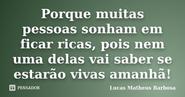 Porque muitas pessoas sonham em ficar ricas, pois nem uma delas vai saber se estarão vivas amanhã!... Frase de Lucas Matheus Barbosa.