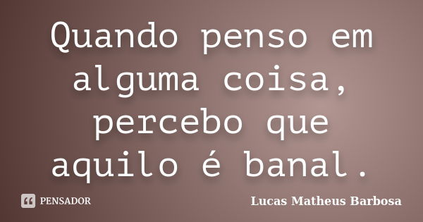 Quando penso em alguma coisa, percebo que aquilo é banal.... Frase de Lucas Matheus Barbosa.