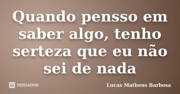 Quando pensso em saber algo, tenho serteza que eu não sei de nada... Frase de Lucas Matheus Barbosa.