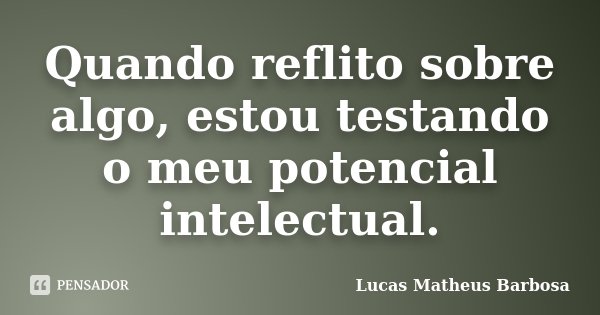 Quando reflito sobre algo, estou testando o meu potencial intelectual.... Frase de Lucas Matheus Barbosa.