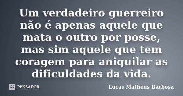 Um verdadeiro guerreiro não é apenas aquele que mata o outro por posse, mas sim aquele que tem coragem para aniquilar as dificuldades da vida.... Frase de Lucas Matheus Barbosa.