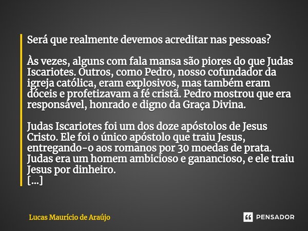 ⁠Será que realmente devemos acreditar nas pessoas? Às vezes, alguns com fala mansa são piores do que Judas Iscariotes. Outros, como Pedro, nosso cofundador da i... Frase de Lucas Maurício de Araújo.