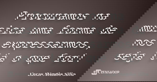 Procuramos na musica uma forma de nos expressarmos, seja lá o que for!... Frase de Lucas Mendes Silva.