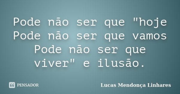 Pode não ser que "hoje Pode não ser que vamos Pode não ser que viver" e ilusão.... Frase de Lucas Mendonça Linhares.