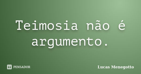 Teimosia não é argumento.... Frase de Lucas Menegotto.