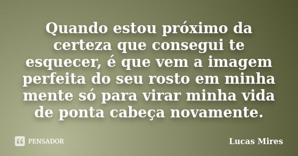 Quando estou próximo da certeza que consegui te esquecer, é que vem a imagem perfeita do seu rosto em minha mente só para virar minha vida de ponta cabeça novam... Frase de Lucas Mires.