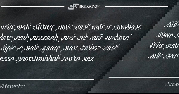 Não viva pelo futuro, pois você não o conhece. Nem chore pelo passado, pois ele não voltará. Viva pelo hoje e pelo agora, pois talvez você não terá essa oportun... Frase de Lucas Monteiro.