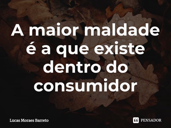 ⁠A maior maldade é a que existe dentro do consumidor... Frase de Lucas Moraes Barreto.