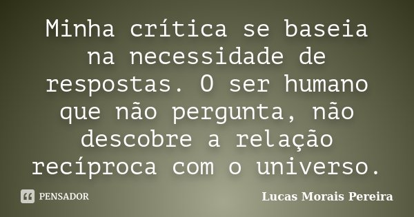 Minha crítica se baseia na necessidade de respostas. O ser humano que não pergunta, não descobre a relação recíproca com o universo.... Frase de Lucas Morais Pereira.