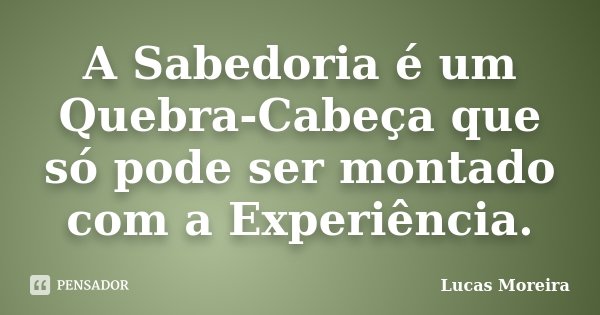 A Sabedoria é um Quebra-Cabeça que só pode ser montado com a Experiência.... Frase de Lucas Moreira.