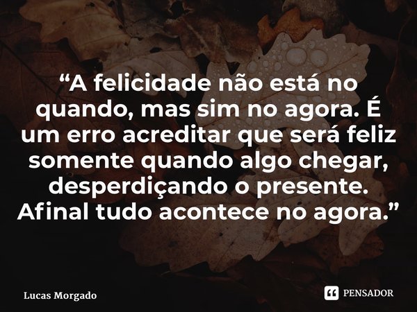 ⁠“A felicidade não está no quando, mas sim no agora. É um erro acreditar que será feliz somente quando algo chegar, desperdiçando o presente. Afinal tudo aconte... Frase de Lucas Morgado.