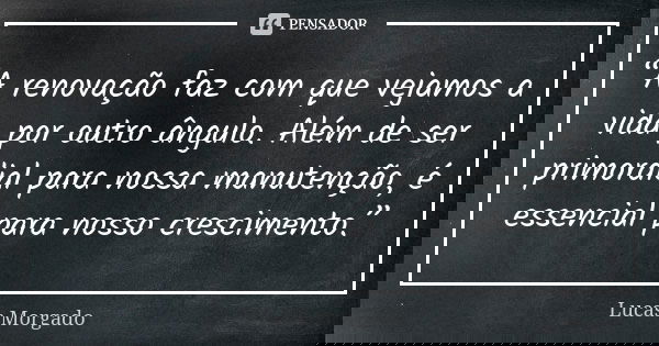 “A renovação faz com que vejamos a vida por outro ângulo. Além de ser primordial para nossa manutenção, é essencial para nosso crescimento.”... Frase de Lucas Morgado.