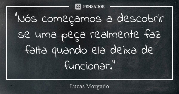 “Nós começamos a descobrir se uma peça realmente faz falta quando ela deixa de funcionar.”... Frase de Lucas Morgado.