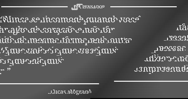 “Nunca se incomode quando você falar algo de coração e não for recebido da mesma forma pela outra pessoa. O que vale é o que você quis dizer e não o que ela qui... Frase de Lucas Morgado.