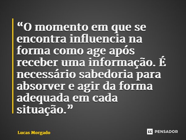 ⁠“O momento em que se encontra influencia na forma como age após receber uma informação. É necessário sabedoria para absorver e agir da forma adequada em cada s... Frase de Lucas Morgado.