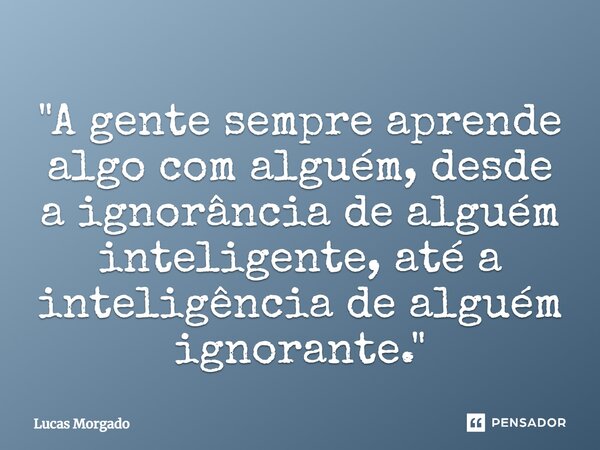 ⁠"A gente sempre aprende algo com alguém, desde a ignorância de alguém inteligente, até a inteligência de alguém ignorante."... Frase de Lucas Morgado.
