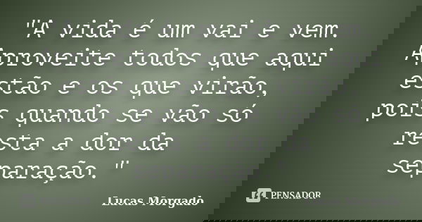 "A vida é um vai e vem. Aproveite todos que aqui estão e os que virão, pois quando se vão só resta a dor da separação."... Frase de Lucas Morgado.