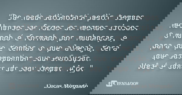 "De nada adiantará pedir tempos melhores se fazes as mesmas coisas. O mundo é formado por mudanças, e para que tenhas o que almeja, terá que acompanhar sua... Frase de Lucas Morgado.