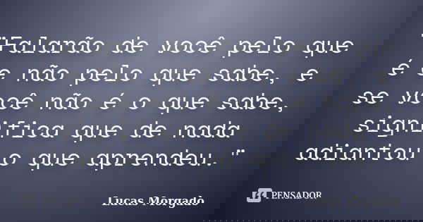 "Falarão de você pelo que é e não pelo que sabe, e se você não é o que sabe, significa que de nada adiantou o que aprendeu."... Frase de Lucas Morgado.