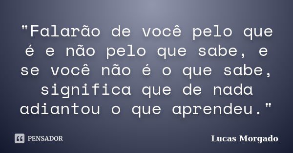 "Falarão de você pelo que é e não pelo que sabe, e se você não é o que sabe, significa que de nada adiantou o que aprendeu."... Frase de Lucas Morgado.