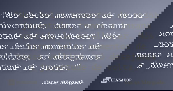 "Nos belos momentos de nossa juventude, temos a insana vontade de envelhecer. Nós raros belos momentos de nossa velhice, só desejamos a juventude de volta.... Frase de Lucas Morgado.