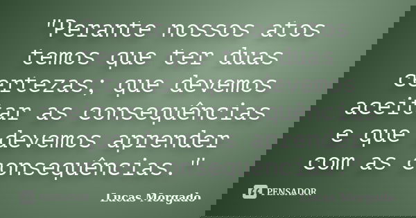 "Perante nossos atos temos que ter duas certezas; que devemos aceitar as consequências e que devemos aprender com as consequências."... Frase de Lucas Morgado.