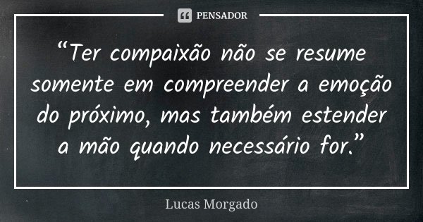 “Ter compaixão não se resume somente em compreender a emoção do próximo, mas também estender a mão quando necessário for.”... Frase de Lucas Morgado.