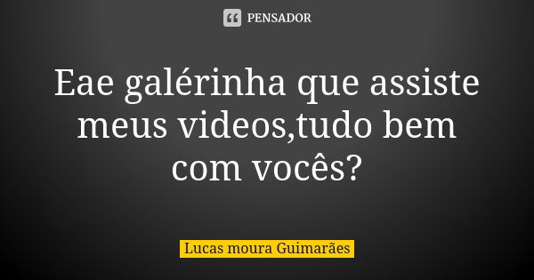 Eae galérinha que assiste meus videos,tudo bem com vocês?... Frase de Lucas moura Guimarães.